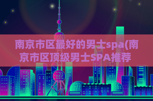 南京市区最好的男士spa(南京市区顶级男士SPA推荐 – 快乐护理打造迷人形象)