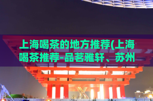 上海喝茶的地方推荐(上海喝茶推荐-品茗雅轩、苏州园林等优质场所)
