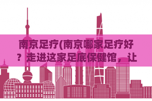 南京足疗(南京哪家足疗好？走进这家足底保健馆，让你重拾轻松体验！)