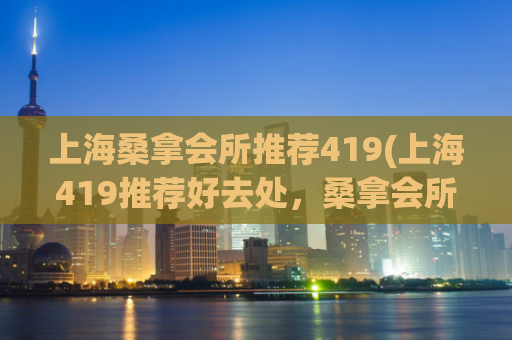 上海桑拿会所推荐419(上海419推荐好去处，桑拿会所排名推荐)