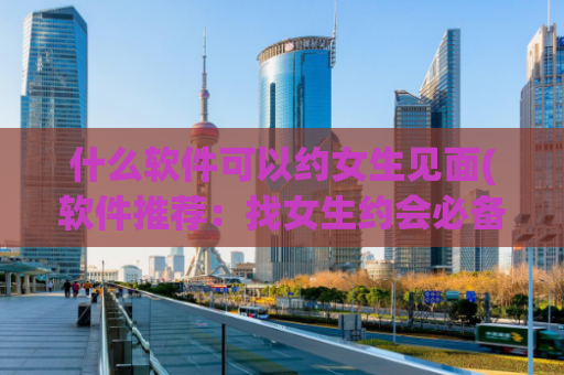 什么软件可以约女生见面(软件推荐：找女生约会必备神器)