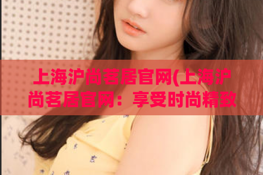 上海沪尚茗居官网(上海沪尚茗居官网：享受时尚精致生活的理想之地)