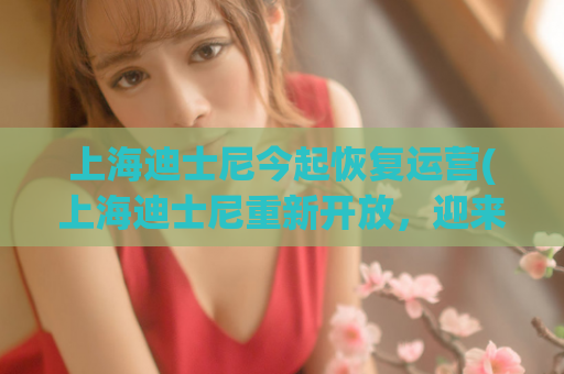 上海迪士尼今起恢复运营(上海迪士尼重新开放，迎来游客流动。)