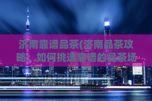济南靠谱品茶(济南品茶攻略：如何挑选靠谱的品茶场所)