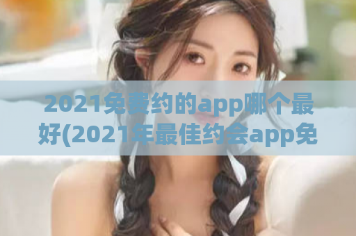 2021免费约的app哪个最好(2021年最佳约会app免费推荐)