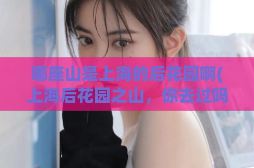 哪座山是上海的后花园啊(上海后花园之山，你去过吗？)