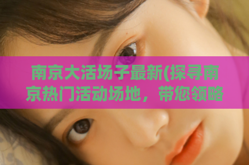 南京大活场子最新(探寻南京热门活动场地，带您领略最新好去处)