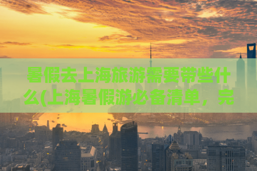 暑假去上海旅游需要带些什么(上海暑假游必备清单，完美规划旅程)