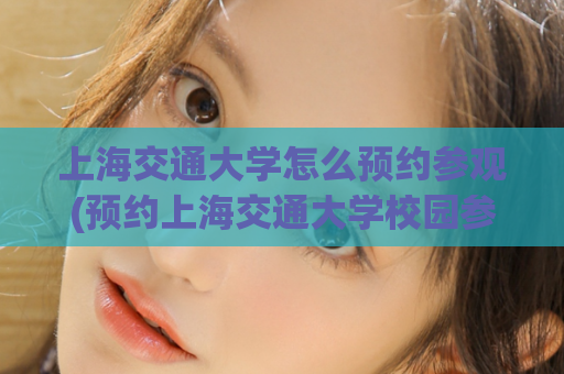 上海交通大学怎么预约参观(预约上海交通大学校园参观，一步搞定！)