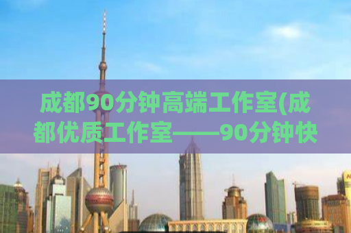 成都90分钟高端工作室(成都优质工作室——90分钟快速高效完成指标)
