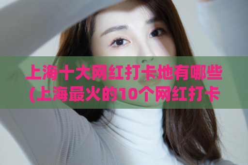 上海十大网红打卡地有哪些(上海最火的10个网红打卡地)