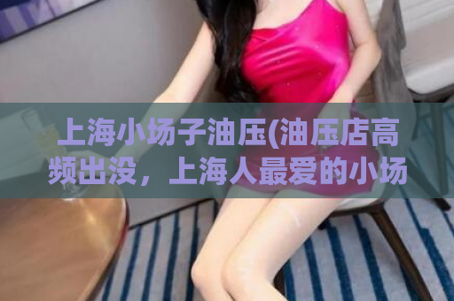 上海小场子油压(油压店高频出没，上海人最爱的小场子！)