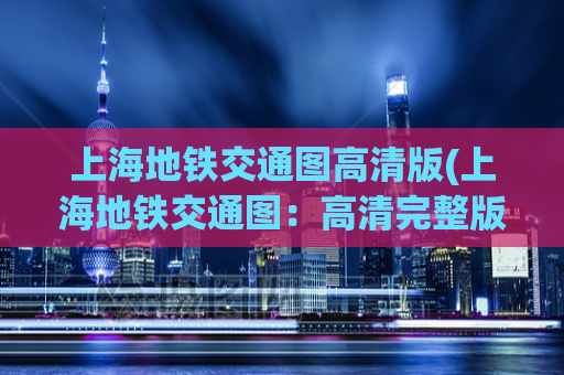 上海地铁交通图高清版(上海地铁交通图：高清完整版传递实用信息)