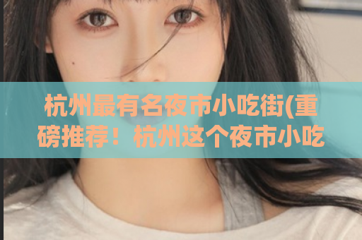 杭州最有名夜市小吃街(重磅推荐！杭州这个夜市小吃街实在太美味了！)
