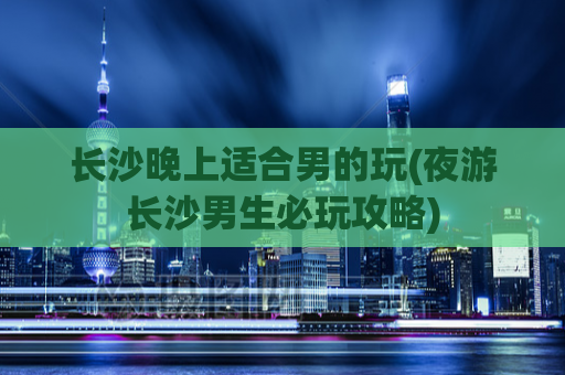 长沙晚上适合男的玩(夜游长沙男生必玩攻略)