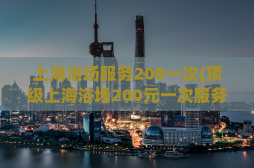 上海浴场服务200一次(顶级上海浴场200元一次服务，尽享舒适体验)