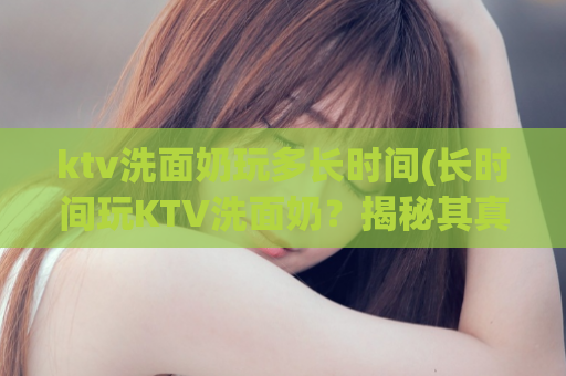 ktv洗面奶玩多长时间(长时间玩KTV洗面奶？揭秘其真正效果！)