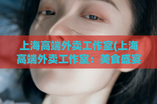 上海高端外卖工作室(上海高端外卖工作室：美食盛宴送至您家门口)