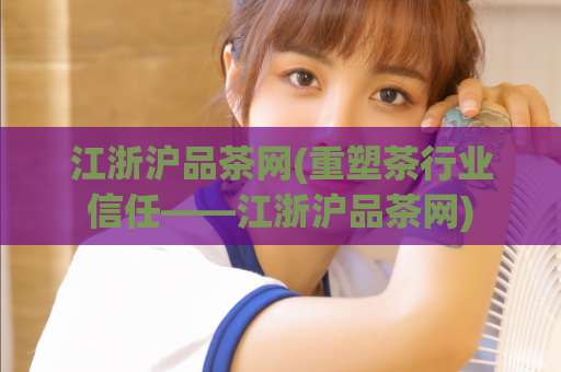 江浙沪品茶网(重塑茶行业信任——江浙沪品茶网)