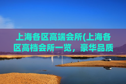 上海各区高端会所(上海各区高档会所一览，豪华品质尽在其中)