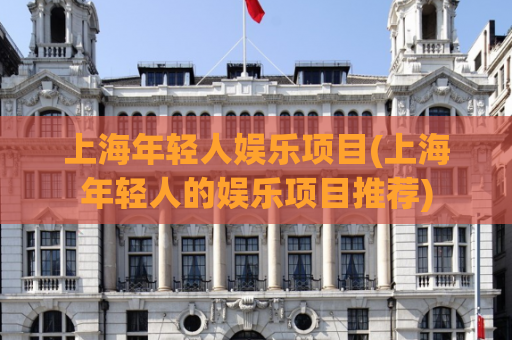 上海年轻人娱乐项目(上海年轻人的娱乐项目推荐)
