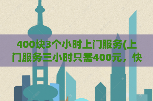 400块3个小时上门服务(上门服务三小时只需400元，快速解决需求)