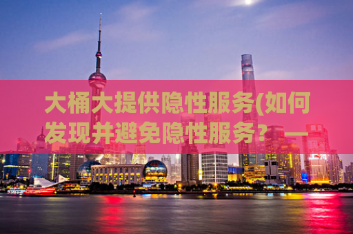 大桶大提供隐性服务(如何发现并避免隐性服务？ — 大桶大隐性服务揭秘)