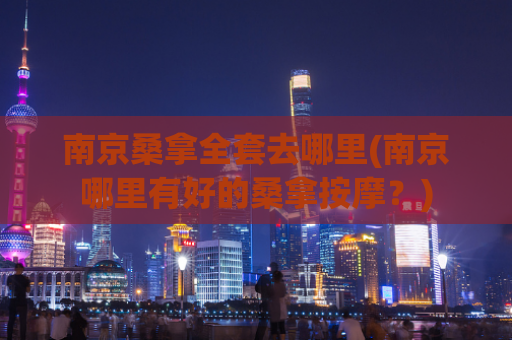 南京桑拿全套去哪里(南京哪里有好的桑拿按摩？)