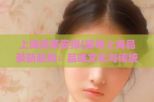 上海品茶安排(探寻上海品茶新趋势：品味文化与传统的完美结合)