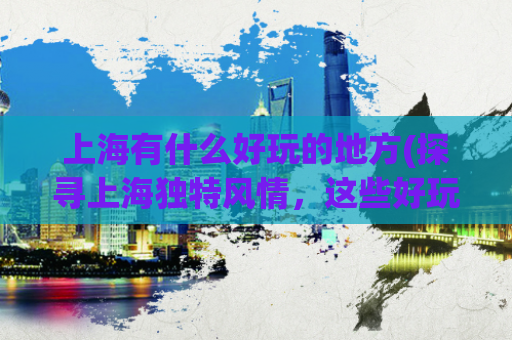 上海有什么好玩的地方(探寻上海独特风情，这些好玩的地方绝对不能错过！)