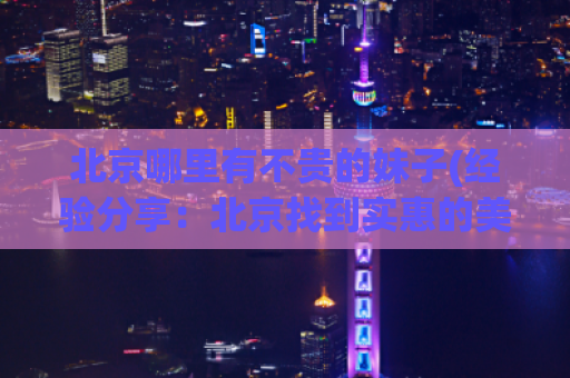 北京哪里有不贵的妹子(经验分享：北京找到实惠的美女攻略)