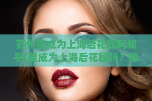 苏州能成为上海后花园吗知乎(能成为上海后花园吗？探究苏州的发展优势与挑战)