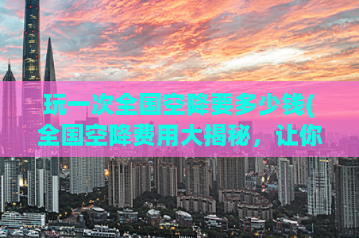 玩一次全国空降要多少钱(全国空降费用大揭秘，让你了解真实花费！)