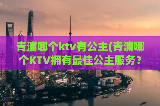 青浦哪个ktv有公主(青浦哪个KTV拥有最佳公主服务？)