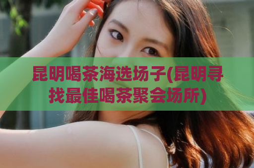 昆明喝茶海选场子(昆明寻找最佳喝茶聚会场所)
