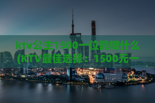 ktv公主1500一位能做什么(KTV最佳选择：1500元一位公主陪酒！)