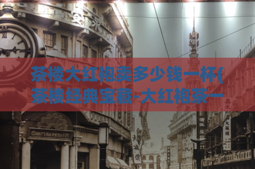 茶楼大红袍卖多少钱一杯(茶楼经典宝藏-大红袍茶一杯的售价)