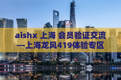 aishx 上海 会员验证交流—上海龙风419体验专区