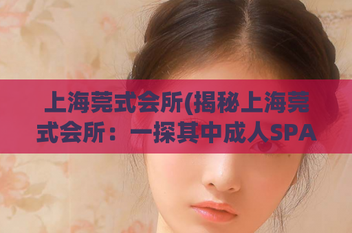 上海莞式会所(揭秘上海莞式会所：一探其中成人SPA的风土人情)