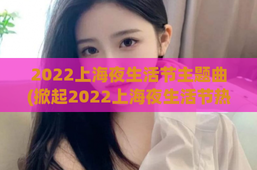 2022上海夜生活节主题曲(掀起2022上海夜生活节热潮的主题曲)