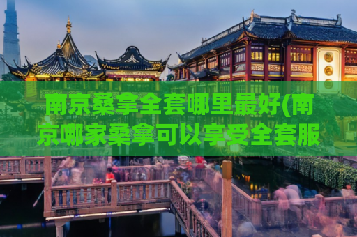 南京桑拿全套哪里最好(南京哪家桑拿可以享受全套服务？)
