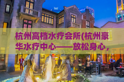 杭州高档水疗会所(杭州豪华水疗中心——放松身心，尽情享受)