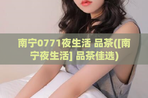 南宁0771夜生活 品茶([南宁夜生活] 品茶佳选)