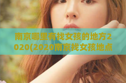 南京哪里有找女孩的地方2020(2020南京找女孩地点整理，让你轻松约到心仪对象！)