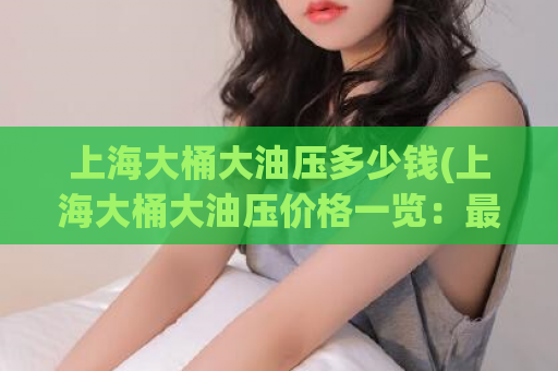 上海大桶大油压多少钱(上海大桶大油压价格一览：最新油压收费大公开)