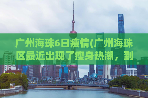 广州海珠6日瘦情(广州海珠区最近出现了瘦身热潮，到底是怎么回事？)