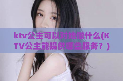 ktv公主可以对她做什么(KTV公主能提供哪些服务？)