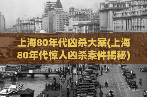 上海80年代凶杀大案(上海80年代惊人凶杀案件揭秘)