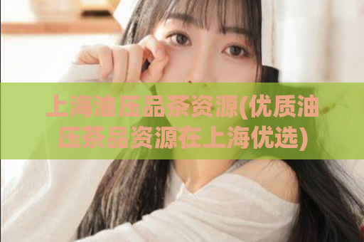 上海油压品茶资源(优质油压茶品资源在上海优选)