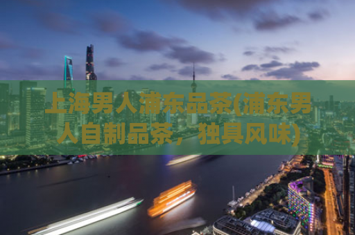 上海男人浦东品茶(浦东男人自制品茶，独具风味)
